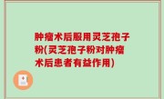 肿瘤术后服用灵芝孢子粉(灵芝孢子粉对肿瘤术后患者有益作用)