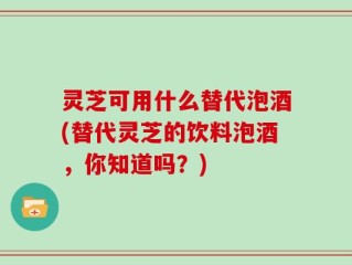 灵芝可用什么替代泡酒(替代灵芝的饮料泡酒，你知道吗？)