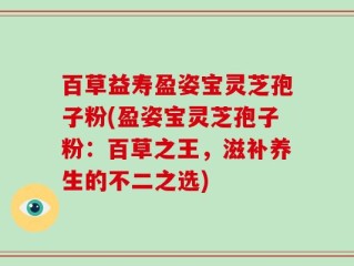 百草益寿盈姿宝灵芝孢子粉(盈姿宝灵芝孢子粉：百草之王，滋补养生的不二之选)
