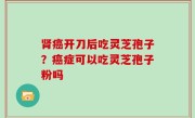 肾癌开刀后吃灵芝孢子？癌症可以吃灵芝孢子粉吗