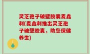 灵芝孢子破壁胶囊麦鑫利(麦鑫利推出灵芝孢子破壁胶囊，助您保健养生)