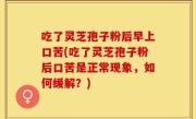 吃了灵芝孢子粉后早上口苦(吃了灵芝孢子粉后口苦是正常现象，如何缓解？)