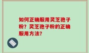 如何正确服用灵芝孢子粉？灵芝孢子粉的正确服用方法？