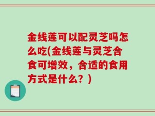 金线莲可以配灵芝吗怎么吃(金线莲与灵芝合食可增效，合适的食用方式是什么？)