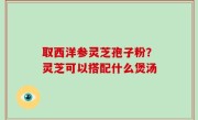 取西洋参灵芝孢子粉？灵芝可以搭配什么煲汤