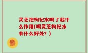 灵芝泡枸杞水喝了起什么作用(喝灵芝枸杞水有什么好处？)