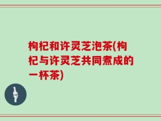 枸杞和许灵芝泡茶(枸杞与许灵芝共同煮成的一杯茶)