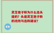 灵芝孢子粉为什么选头道的？头道灵芝孢子粉的功效与选购建议？