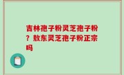 吉林孢子粉灵芝孢子粉？敖东灵芝孢子粉正宗吗