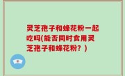 灵芝孢子和蜂花粉一起吃吗(能否同时食用灵芝孢子和蜂花粉？)