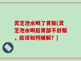 灵芝泡水喝了胃胀(灵芝泡水喝后胃部不舒服，应该如何缓解？)