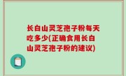 长白山灵芝孢子粉每天吃多少(正确食用长白山灵芝孢子粉的建议)