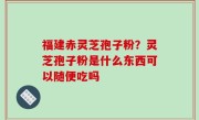 福建赤灵芝孢子粉？灵芝孢子粉是什么东西可以随便吃吗