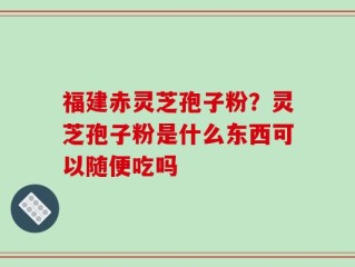 福建赤灵芝孢子粉？灵芝孢子粉是什么东西可以随便吃吗