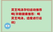 灵芝鸡汤孕妇运动推荐喝(孕期健康推荐：喝灵芝鸡汤，适度进行运动)