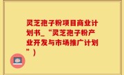 灵芝孢子粉项目商业计划书_“灵芝孢子粉产业开发与市场推广计划”)