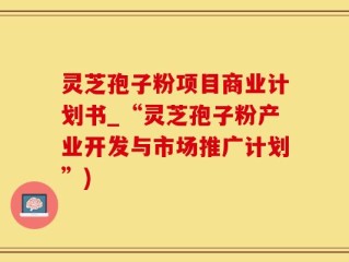 灵芝孢子粉项目商业计划书_“灵芝孢子粉产业开发与市场推广计划”)