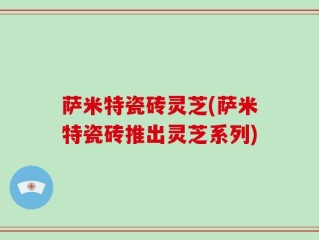 萨米特瓷砖灵芝(萨米特瓷砖推出灵芝系列)