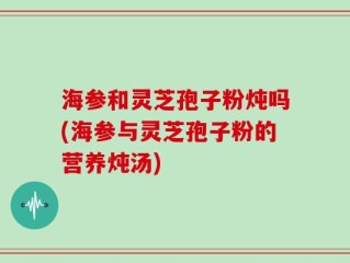 海参和灵芝孢子粉炖吗(海参与灵芝孢子粉的营养炖汤)