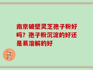 南京破壁灵芝孢子粉好吗？孢子粉沉淀的好还是易溶解的好