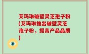 艾玛琳破壁灵芝孢子粉(艾玛琳推出破壁灵芝孢子粉，提高产品品质)