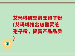 艾玛琳破壁灵芝孢子粉(艾玛琳推出破壁灵芝孢子粉，提高产品品质)
