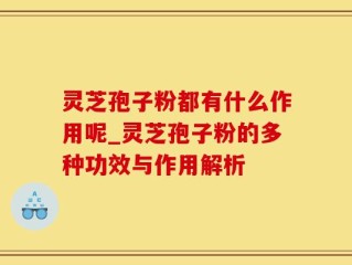 灵芝孢子粉都有什么作用呢_灵芝孢子粉的多种功效与作用解析
