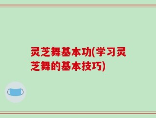 灵芝舞基本功(学习灵芝舞的基本技巧)