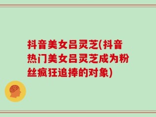 抖音美女吕灵芝(抖音热门美女吕灵芝成为粉丝疯狂追捧的对象)