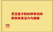 灵芝孢子粉的神奇功效助你焕发活力与健康