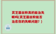 灵芝菌丝粉真的能治失眠吗(灵芝菌丝粉能否治愈你的失眠问题？)