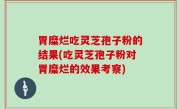 胃糜烂吃灵芝孢子粉的结果(吃灵芝孢子粉对胃糜烂的效果考察)