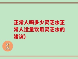 正常人喝多少灵芝水正常人适量饮用灵芝水的建议)