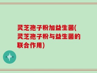 灵芝孢子粉加益生菌(灵芝孢子粉与益生菌的联合作用)