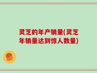 灵芝的年产销量(灵芝年销量达到惊人数量)