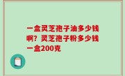 一盒灵芝孢子油多少钱啊？灵芝孢子粉多少钱一盒200克