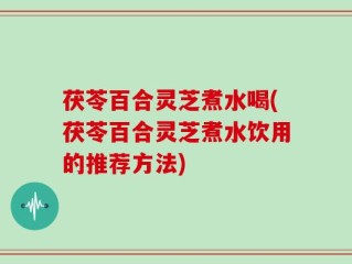 茯苓百合灵芝煮水喝(茯苓百合灵芝煮水饮用的推荐方法)