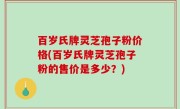 百岁氏牌灵芝孢子粉价格(百岁氏牌灵芝孢子粉的售价是多少？)