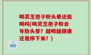 喝灵芝孢子粉头晕还能喝吗(喝灵芝孢子粉会导致头晕？越喝越健康还是停下来？)