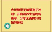 大汉牌灵芝破壁孢子冲剂：开启滋养生活的新篇章，分享全面提升的独特体验