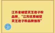 江苏省破壁灵芝孢子粉品牌_“江苏优质破壁灵芝孢子粉品牌推荐”