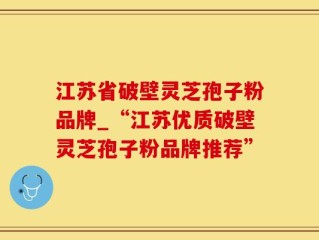 江苏省破壁灵芝孢子粉品牌_“江苏优质破壁灵芝孢子粉品牌推荐”
