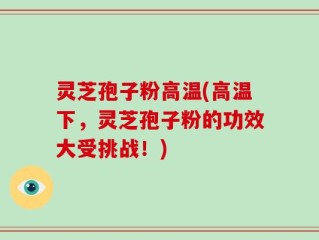 灵芝孢子粉高温(高温下，灵芝孢子粉的功效大受挑战！)
