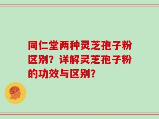 同仁堂两种灵芝孢子粉区别？详解灵芝孢子粉的功效与区别？