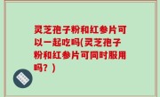 灵芝孢子粉和红参片可以一起吃吗(灵芝孢子粉和红参片可同时服用吗？)