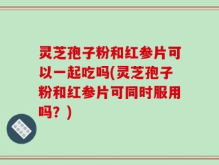 灵芝孢子粉和红参片可以一起吃吗(灵芝孢子粉和红参片可同时服用吗？)