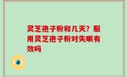 灵芝孢子粉和几天？服用灵芝孢子粉对失眠有效吗