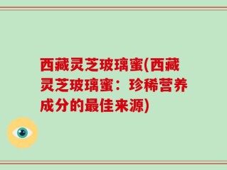 西藏灵芝玻璃蜜(西藏灵芝玻璃蜜：珍稀营养成分的最佳来源)