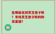 在哪能买到灵芝孢子粉？寻找灵芝孢子粉的购买渠道？