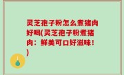 灵芝孢子粉怎么煮猪肉好喝(灵芝孢子粉煮猪肉：鲜美可口好滋味！)